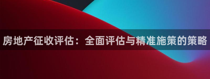 天狮娱乐妙言：房地产征收评估：全面评估与精准施策的策略